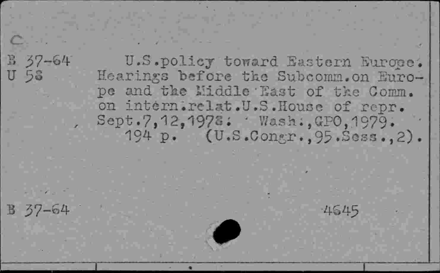 ﻿^7-64
58
U.S.policy toward Eastern Europe Hearings "before the Suhcomin.on Euro pe and the Lliddlc East of the Comm, on intern.relat .U.S .House of rcpr. Sept.7,12,1972; ' Wash;,GPO,1979»
194 p. (U.S.0ongr.,95.Sess.,2)